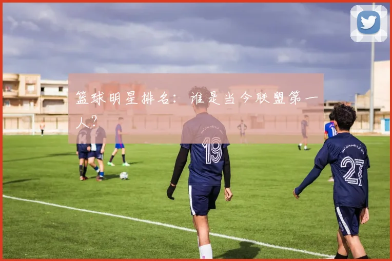 篮球明星排名:谁是当今联盟第一人?