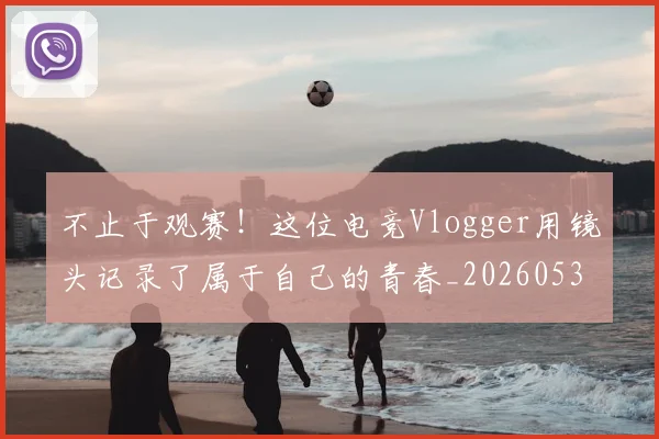 不止于观赛!这位电竞Vlogger用镜头记录了属于自己的青春_20260531151316_20260702175019