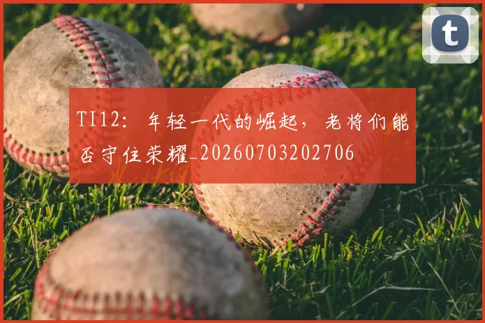 TI12：年轻一代的崛起，老将们能否守住荣耀_20260703202706