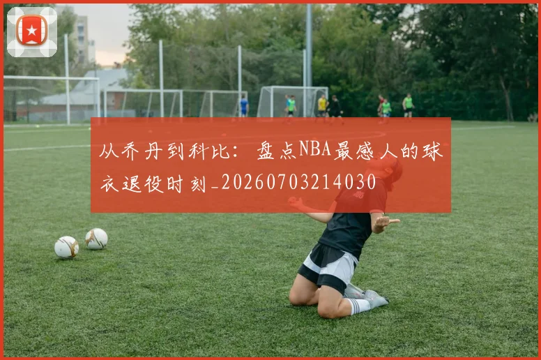 从乔丹到科比：盘点NBA最感人的球衣退役时刻_20260703214030