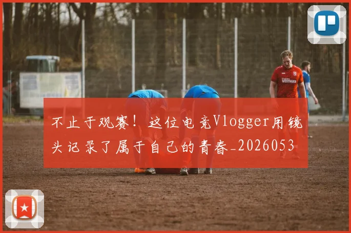 不止于观赛！这位电竞Vlogger用镜头记录了属于自己的青春_20260531151316_20260702175019