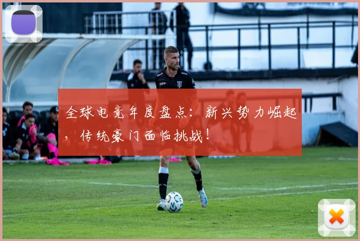 全球电竞年度盘点：新兴势力崛起，传统豪门面临挑战！