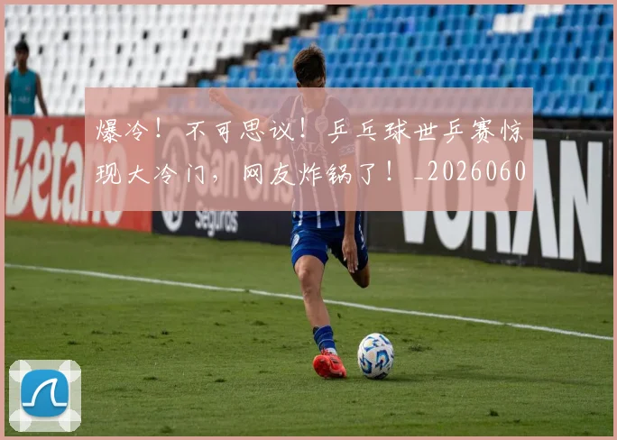爆冷!不可思议!乒乓球世乒赛惊现大冷门,网友炸锅了!_20260606150031