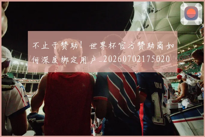 不止于赞助！世界杯官方赞助商如何深度绑定用户_20260702175020