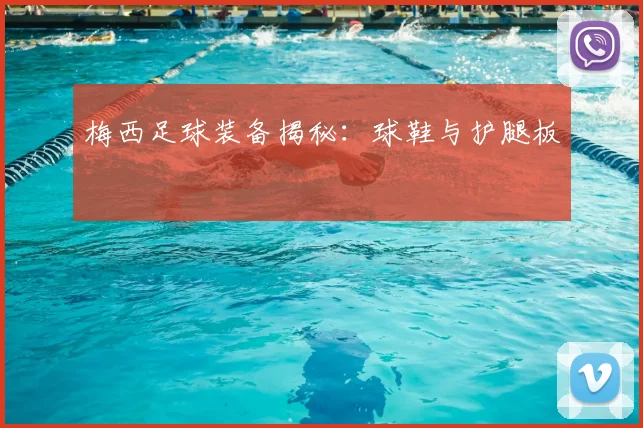 梅西足球装备揭秘：球鞋与护腿板