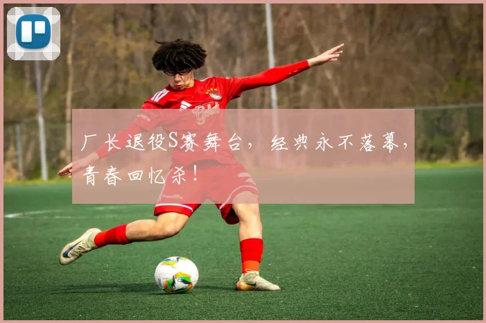 厂长退役S赛舞台，经典永不落幕，青春回忆杀！
