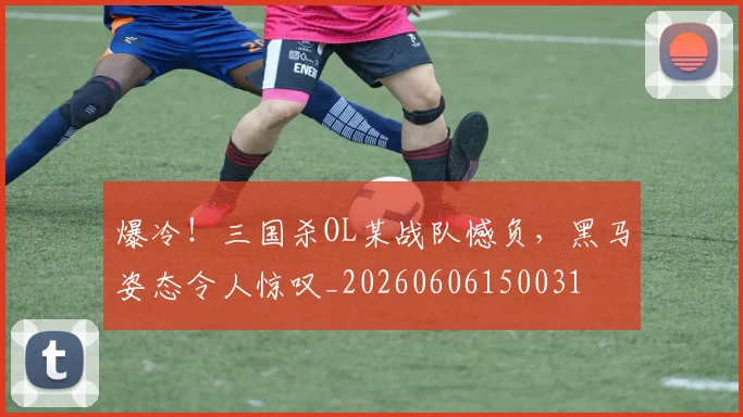 爆冷！三国杀OL某战队憾负，黑马姿态令人惊叹_20260606150031
