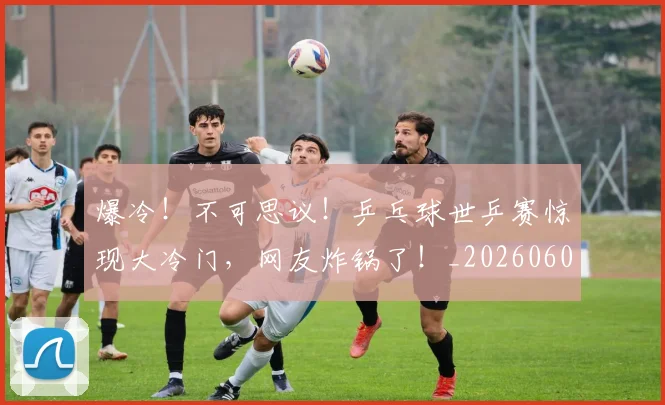 爆冷！不可思议！乒乓球世乒赛惊现大冷门，网友炸锅了！_20260606150031