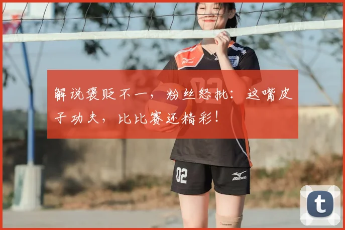 解说褒贬不一,粉丝怒批:这嘴皮子功夫,比比赛还精彩!
