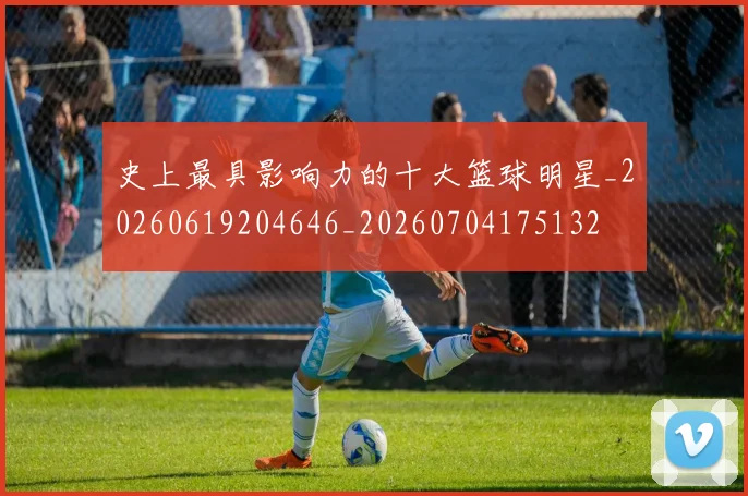 史上最具影响力的十大篮球明星_20260619204646_20260704175132