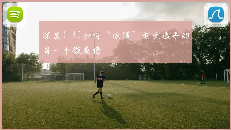 深度！AI如何“读懂”电竞选手的每一个微表情